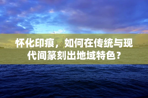 怀化印痕，如何在传统与现代间篆刻出地域特色？