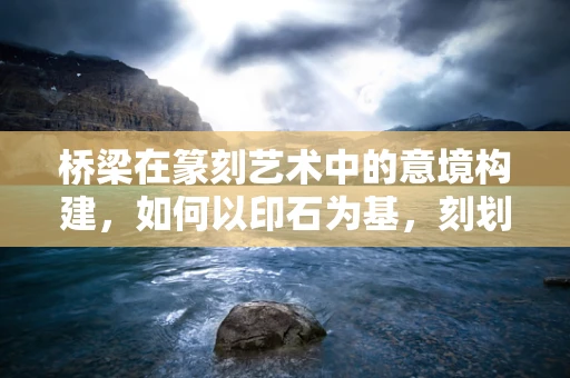 桥梁在篆刻艺术中的意境构建，如何以印石为基，刻划时代之桥？