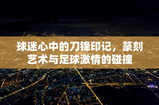 球迷心中的刀锋印记，篆刻艺术与足球激情的碰撞
