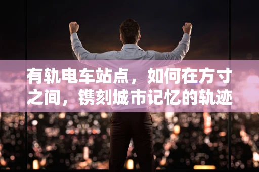 有轨电车站点，如何在方寸之间，镌刻城市记忆的轨迹？