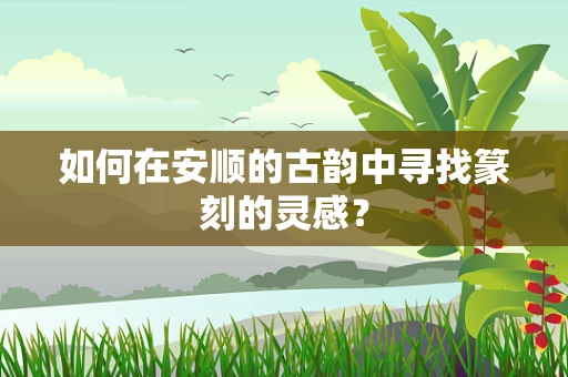 如何在安顺的古韵中寻找篆刻的灵感？