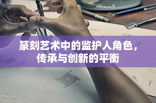 篆刻艺术中的监护人角色，传承与创新的平衡
