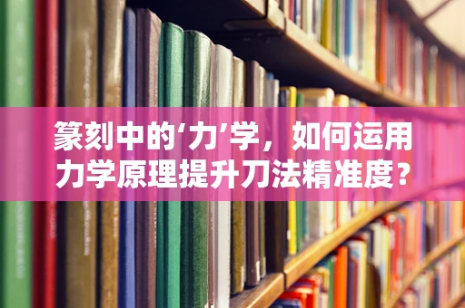 篆刻中的‘力’学，如何运用力学原理提升刀法精准度？