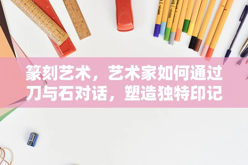 篆刻艺术，艺术家如何通过刀与石对话，塑造独特印记？