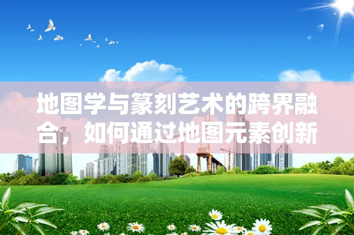 地图学与篆刻艺术的跨界融合，如何通过地图元素创新篆刻设计？