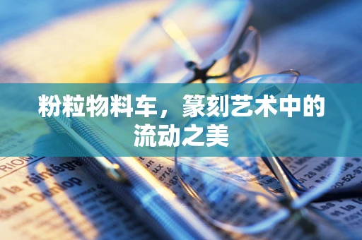粉粒物料车，篆刻艺术中的流动之美