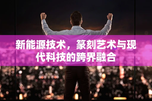 新能源技术，篆刻艺术与现代科技的跨界融合
