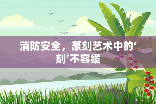 消防安全，篆刻艺术中的‘刻’不容缓