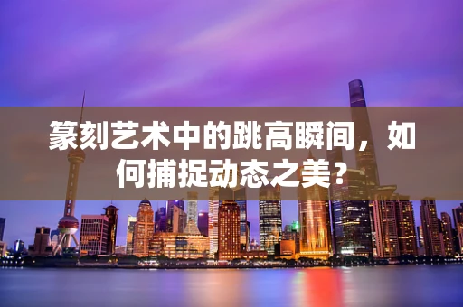 篆刻艺术中的跳高瞬间，如何捕捉动态之美？