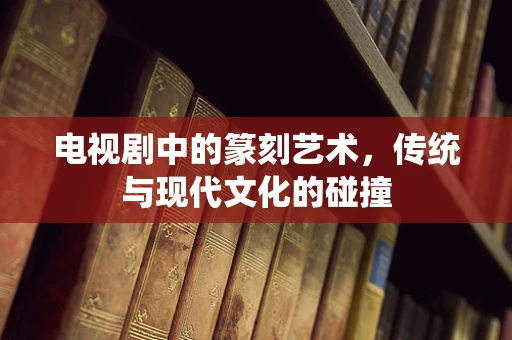 电视剧中的篆刻艺术，传统与现代文化的碰撞