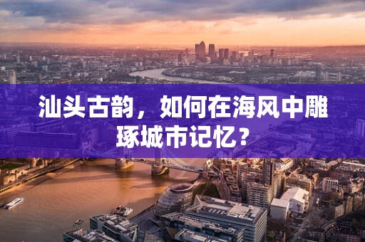汕头古韵，如何在海风中雕琢城市记忆？