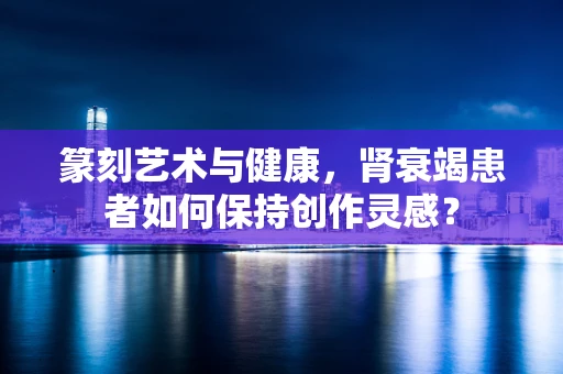 篆刻艺术与健康，肾衰竭患者如何保持创作灵感？