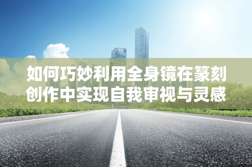 如何巧妙利用全身镜在篆刻创作中实现自我审视与灵感激发？