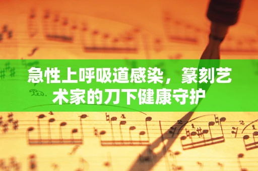 急性上呼吸道感染，篆刻艺术家的刀下健康守护