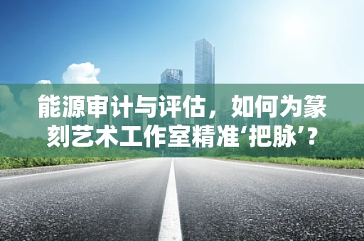 能源审计与评估，如何为篆刻艺术工作室精准‘把脉’？