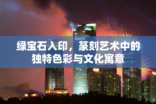 绿宝石入印，篆刻艺术中的独特色彩与文化寓意