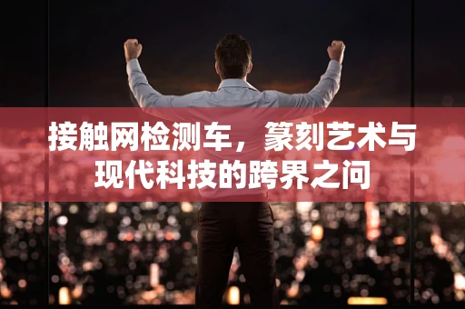 接触网检测车，篆刻艺术与现代科技的跨界之问