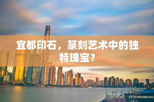 宜都印石，篆刻艺术中的独特瑰宝？
