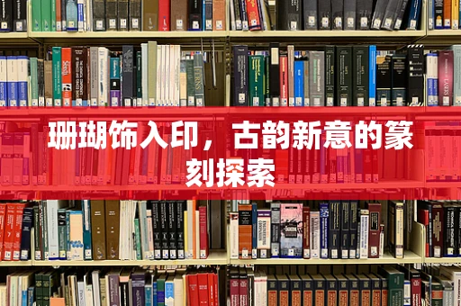 珊瑚饰入印，古韵新意的篆刻探索