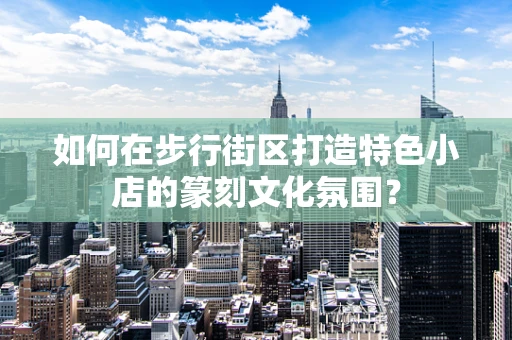 如何在步行街区打造特色小店的篆刻文化氛围？