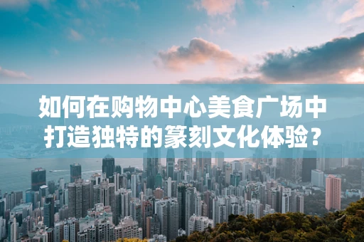 如何在购物中心美食广场中打造独特的篆刻文化体验？