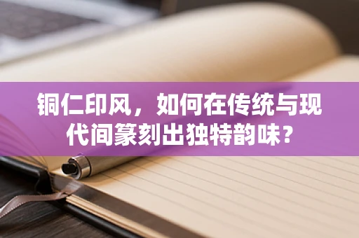 铜仁印风，如何在传统与现代间篆刻出独特韵味？