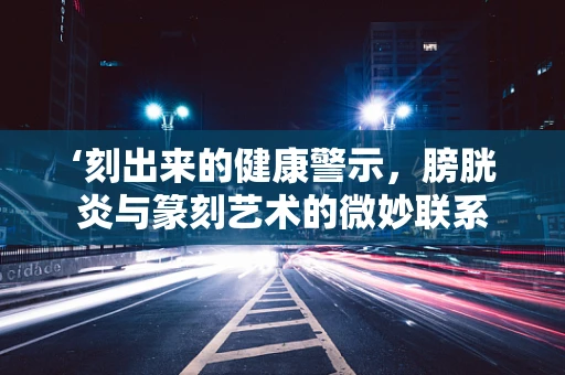 ‘刻出来的健康警示，膀胱炎与篆刻艺术的微妙联系