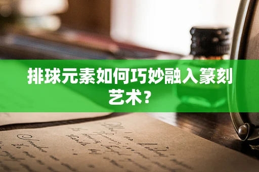 排球元素如何巧妙融入篆刻艺术？