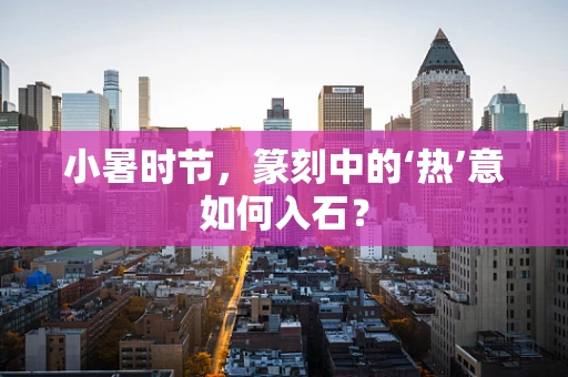 小暑时节，篆刻中的‘热’意如何入石？