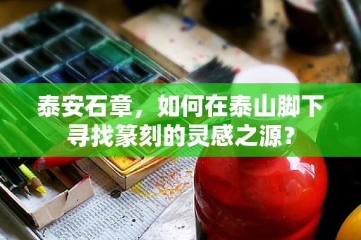 泰安石章，如何在泰山脚下寻找篆刻的灵感之源？