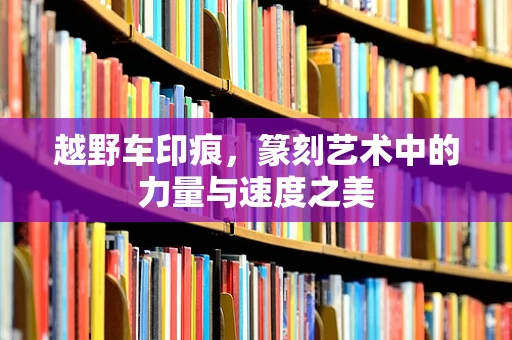 越野车印痕，篆刻艺术中的力量与速度之美