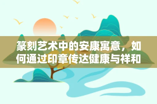 篆刻艺术中的安康寓意，如何通过印章传达健康与祥和？