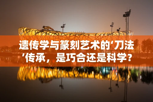 遗传学与篆刻艺术的‘刀法’传承，是巧合还是科学？
