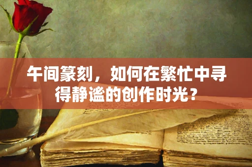 午间篆刻，如何在繁忙中寻得静谧的创作时光？