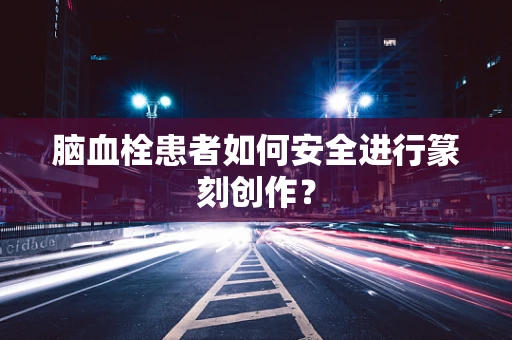 脑血栓患者如何安全进行篆刻创作？