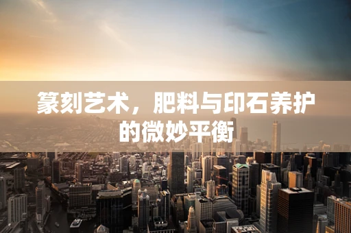篆刻艺术，肥料与印石养护的微妙平衡