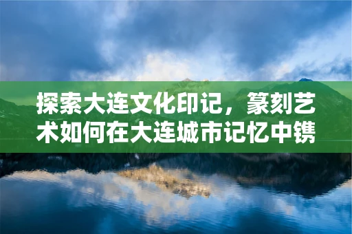 探索大连文化印记，篆刻艺术如何在大连城市记忆中镌刻？