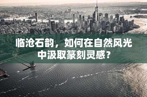 临沧石韵，如何在自然风光中汲取篆刻灵感？