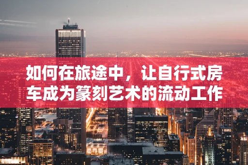 如何在旅途中，让自行式房车成为篆刻艺术的流动工作室？
