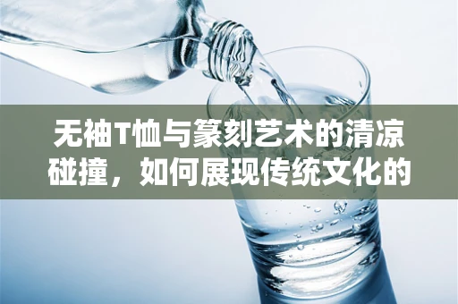 无袖T恤与篆刻艺术的清凉碰撞，如何展现传统文化的现代韵味？