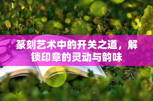 篆刻艺术中的开关之道，解锁印章的灵动与韵味