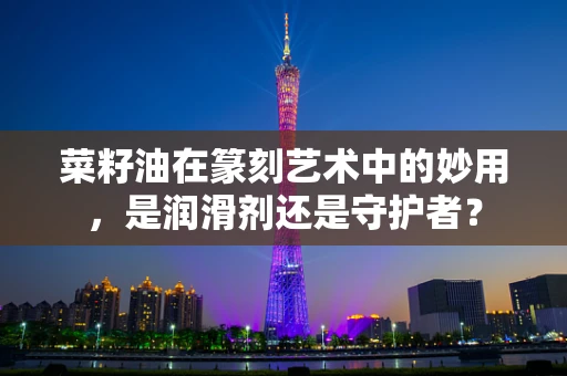 菜籽油在篆刻艺术中的妙用，是润滑剂还是守护者？