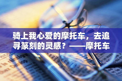骑上我心爱的摩托车，去追寻篆刻的灵感？——摩托车与篆刻艺术的跨界联想