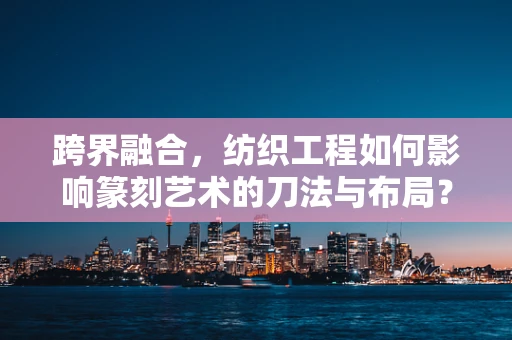 跨界融合，纺织工程如何影响篆刻艺术的刀法与布局？