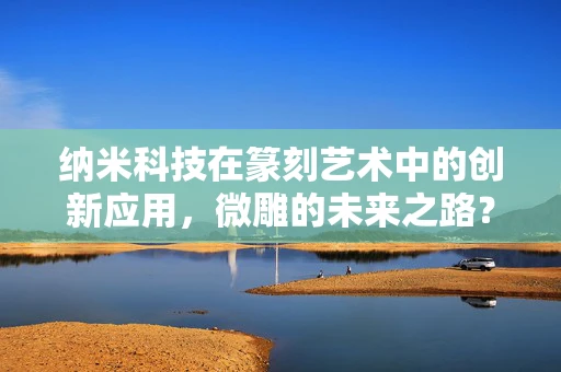 纳米科技在篆刻艺术中的创新应用，微雕的未来之路？