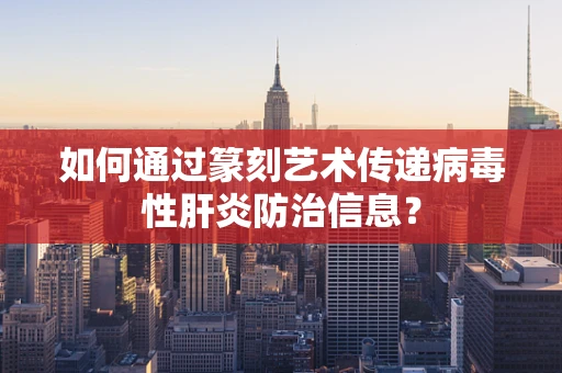 如何通过篆刻艺术传递病毒性肝炎防治信息？