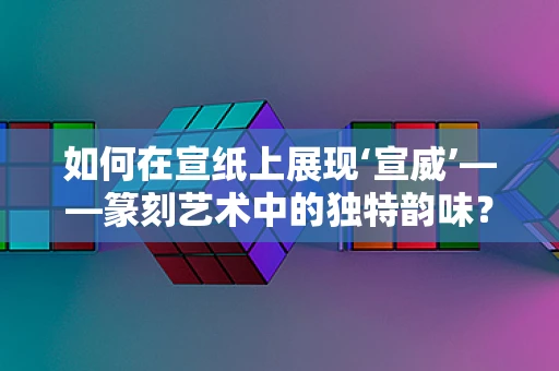 如何在宣纸上展现‘宣威’——篆刻艺术中的独特韵味？