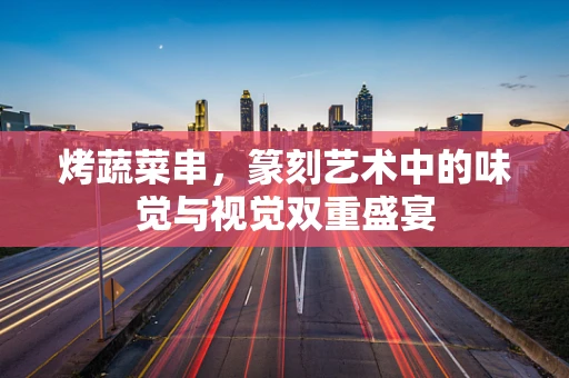 烤蔬菜串，篆刻艺术中的味觉与视觉双重盛宴