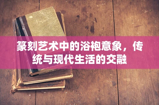 篆刻艺术中的浴袍意象，传统与现代生活的交融