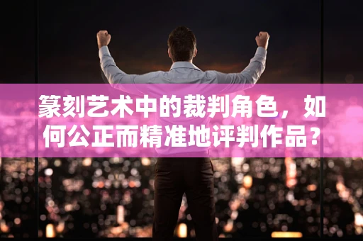 篆刻艺术中的裁判角色，如何公正而精准地评判作品？